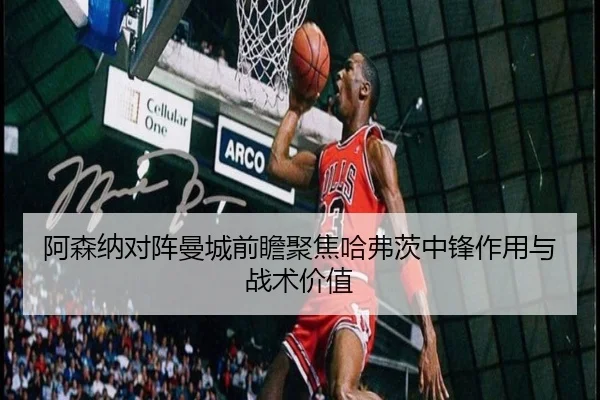 阿森纳对阵曼城前瞻聚焦哈弗茨中锋作用与战术价值