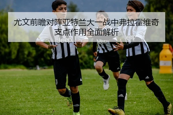 尤文前瞻对阵亚特兰大一战中弗拉霍维奇支点作用全面解析