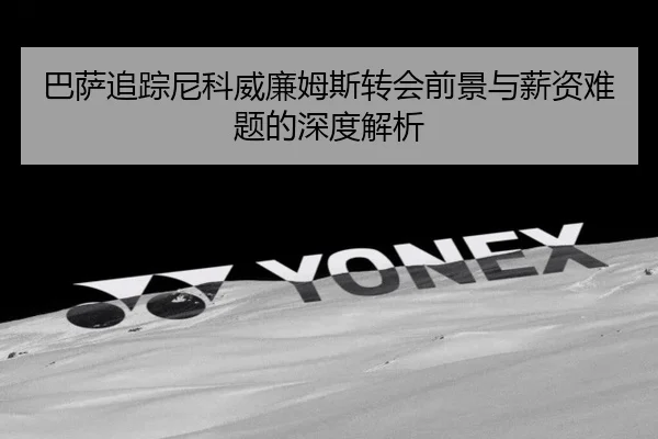 巴萨追踪尼科威廉姆斯转会前景与薪资难题的深度解析